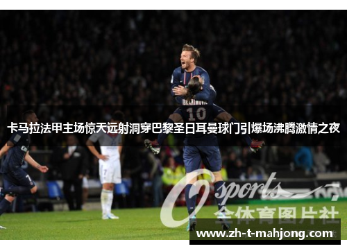卡马拉法甲主场惊天远射洞穿巴黎圣日耳曼球门引爆场沸腾激情之夜