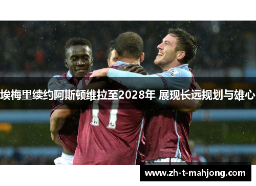 埃梅里续约阿斯顿维拉至2028年 展现长远规划与雄心